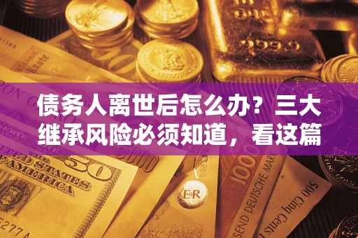 武汉债务人离世后怎么办？三大继承风险必须知道，看这篇就够了