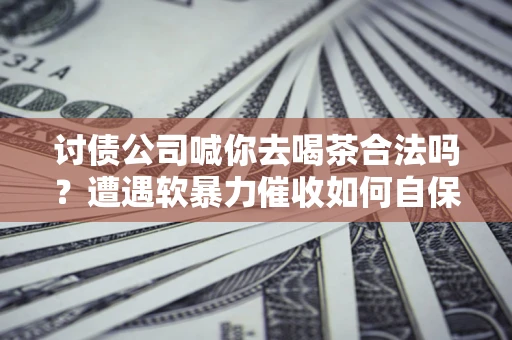 武汉讨债公司喊你去喝茶合法吗？遭遇软暴力催收如何自保？